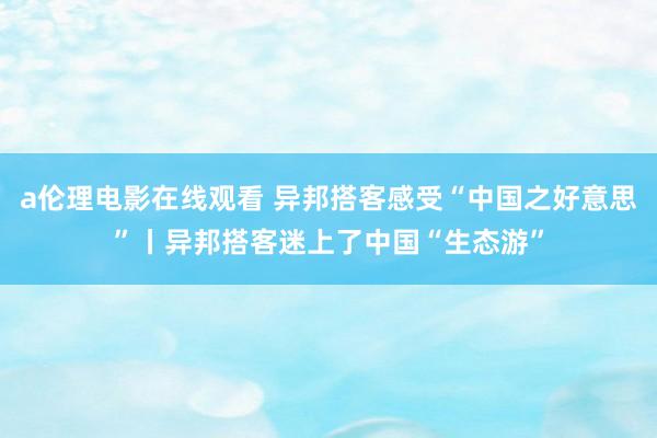a伦理电影在线观看 异邦搭客感受“中国之好意思”丨异邦搭客迷上了中国“生态游”