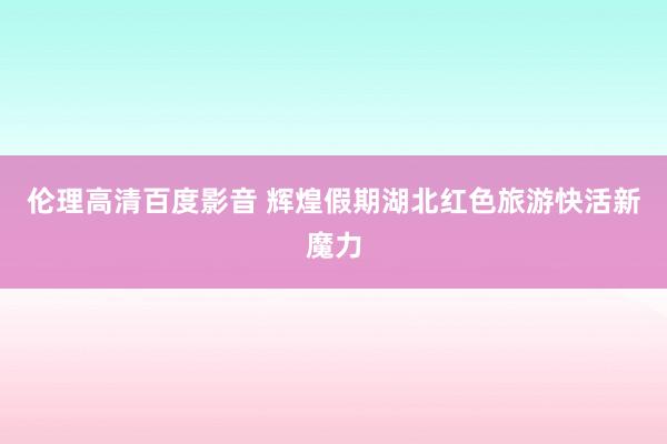 伦理高清百度影音 辉煌假期湖北红色旅游快活新魔力