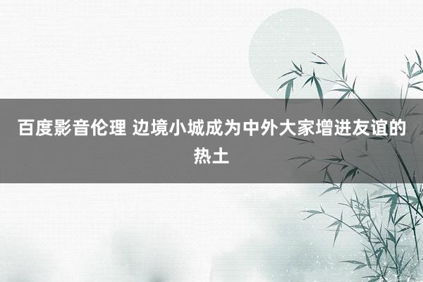 百度影音伦理 边境小城成为中外大家增进友谊的热土