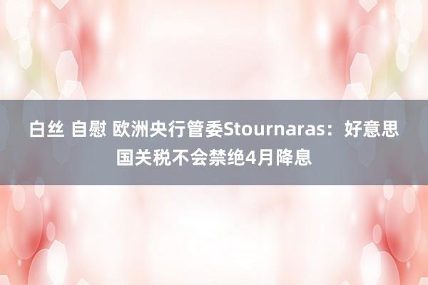 白丝 自慰 欧洲央行管委Stournaras：好意思国关税不会禁绝4月降息