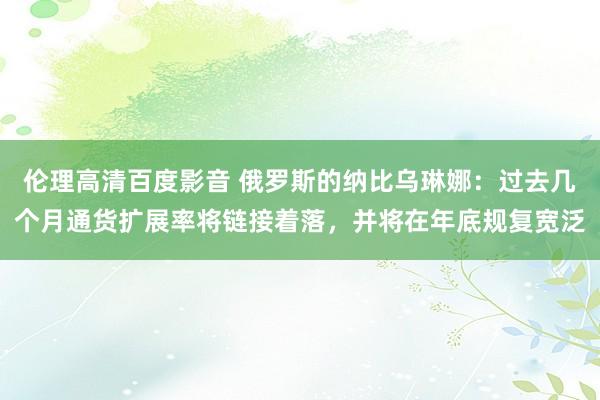 伦理高清百度影音 俄罗斯的纳比乌琳娜：过去几个月通货扩展率将链接着落，并将在年底规复宽泛