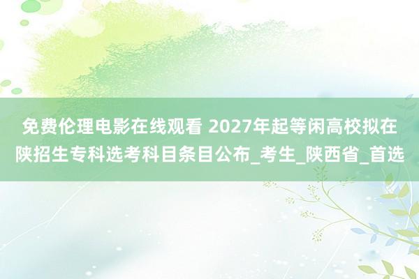 免费伦理电影在线观看 2027年起等闲高校拟在陕招生专科选考科目条目公布_考生_陕西省_首选
