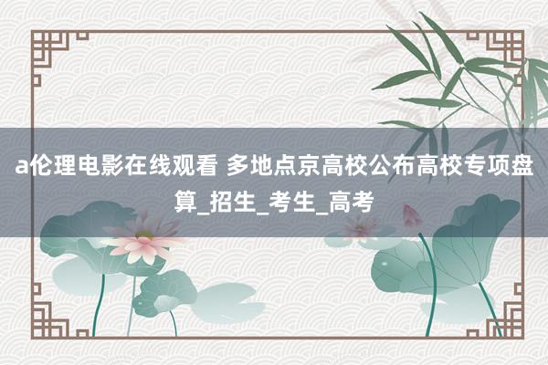 a伦理电影在线观看 多地点京高校公布高校专项盘算_招生_考生_高考