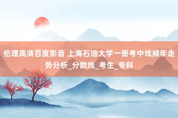 伦理高清百度影音 上海石油大学一册考中线频年走势分析_分数线_考生_专科