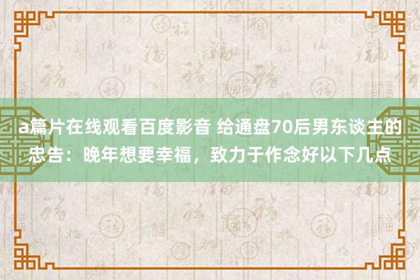 a篇片在线观看百度影音 给通盘70后男东谈主的忠告：晚年想要幸福，致力于作念好以下几点