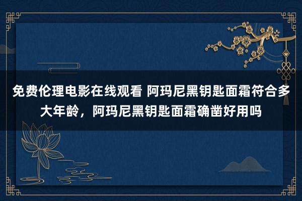免费伦理电影在线观看 阿玛尼黑钥匙面霜符合多大年龄，阿玛尼黑钥匙面霜确凿好用吗