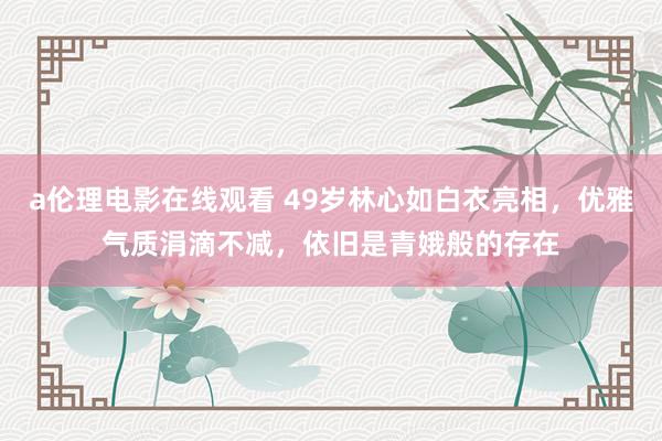 a伦理电影在线观看 49岁林心如白衣亮相，优雅气质涓滴不减，依旧是青娥般的存在