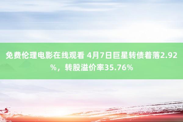 免费伦理电影在线观看 4月7日巨星转债着落2.92%，转股溢价率35.76%