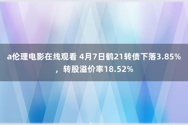 a伦理电影在线观看 4月7日鹤21转债下落3.85%,转股溢价率18.52%