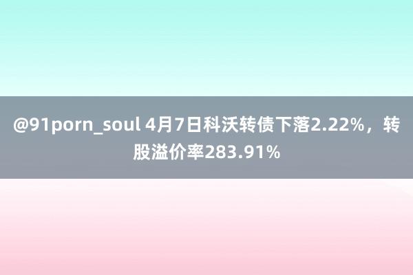 @91porn_soul 4月7日科沃转债下落2.22%，转股溢价率283.91%