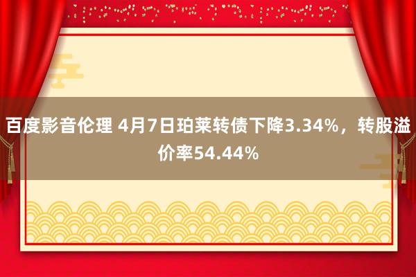 百度影音伦理 4月7日珀莱转债下降3.34%，转股溢价率54.44%