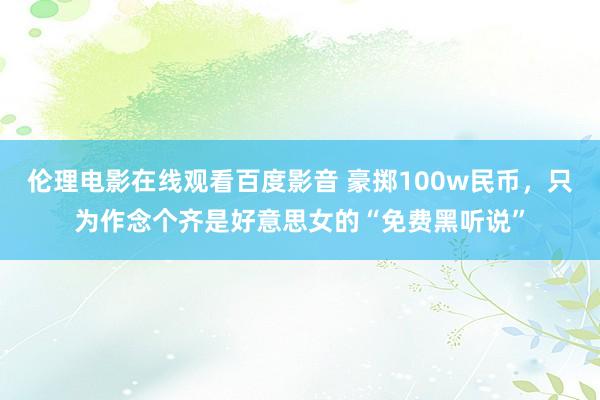 伦理电影在线观看百度影音 豪掷100w民币，只为作念个齐是好意思女的“免费黑听说”