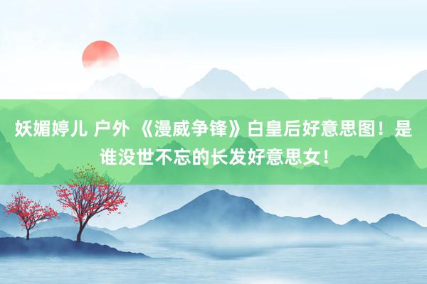 妖媚婷儿 户外 《漫威争锋》白皇后好意思图！是谁没世不忘的长发好意思女！