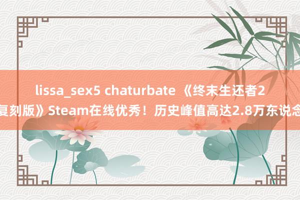 lissa_sex5 chaturbate 《终末生还者2：复刻版》Steam在线优秀！历史峰值高达2.8万东说念主