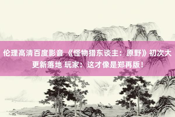 伦理高清百度影音 《怪物猎东谈主：原野》初次大更新落地 玩家：这才像是郑再版！