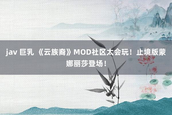 jav 巨乳 《云族裔》MOD社区太会玩！止境版蒙娜丽莎登场！