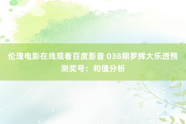 伦理电影在线观看百度影音 038期罗辉大乐透预测奖号：和值分析