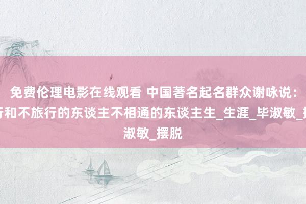 免费伦理电影在线观看 中国著名起名群众谢咏说：旅行和不旅行的东谈主不相通的东谈主生_生涯_毕淑敏_摆脱