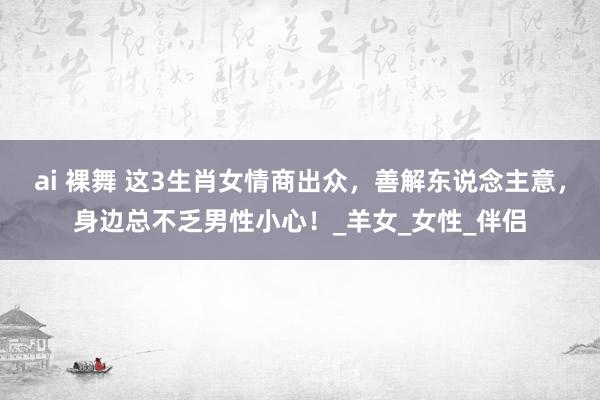 ai 裸舞 这3生肖女情商出众，善解东说念主意，身边总不乏男性小心！_羊女_女性_伴侣