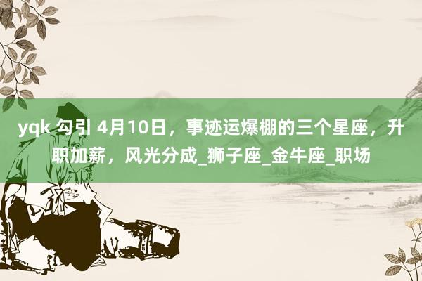 yqk 勾引 4月10日，事迹运爆棚的三个星座，升职加薪，风光分成_狮子座_金牛座_职场