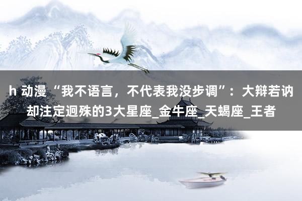 h 动漫 “我不语言，不代表我没步调”：大辩若讷却注定迥殊的3大星座_金牛座_天蝎座_王者