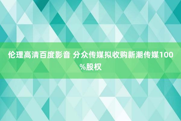 伦理高清百度影音 分众传媒拟收购新潮传媒100%股权