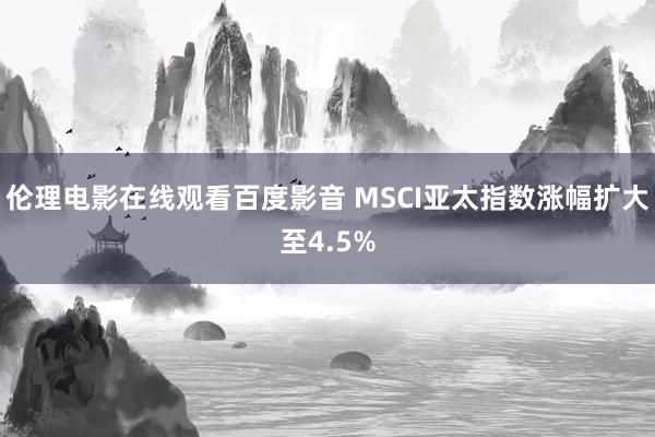 伦理电影在线观看百度影音 MSCI亚太指数涨幅扩大至4.5%