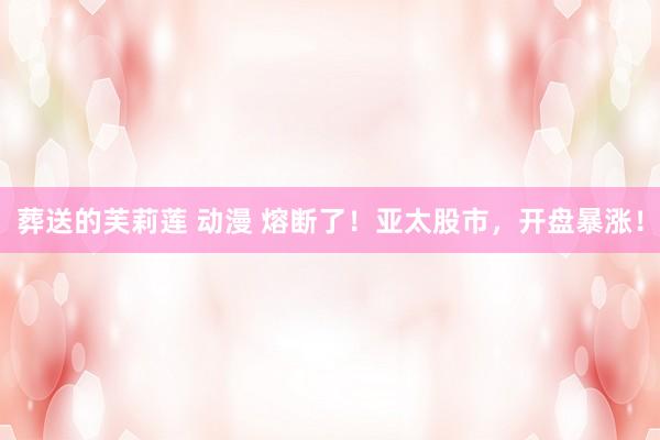 葬送的芙莉莲 动漫 熔断了！亚太股市，开盘暴涨！