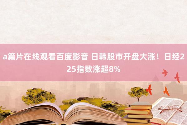 a篇片在线观看百度影音 日韩股市开盘大涨！日经225指数涨超8%