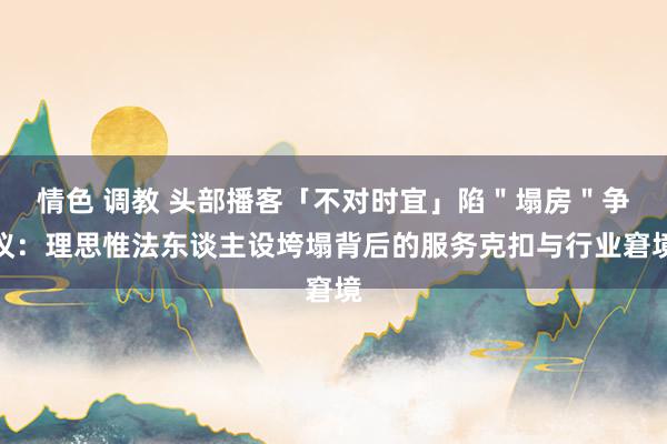 情色 调教 头部播客「不对时宜」陷＂塌房＂争议：理思惟法东谈主设垮塌背后的服务克扣与行业窘境