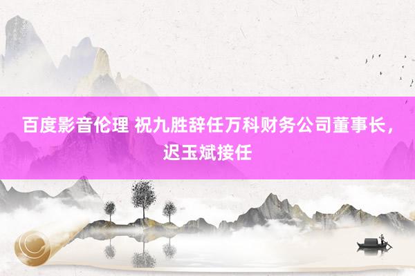 百度影音伦理 祝九胜辞任万科财务公司董事长，迟玉斌接任