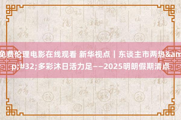 免费伦理电影在线观看 新华视点｜东谈主市两热&#32;多彩沐日活力足——2025明朗假期清点