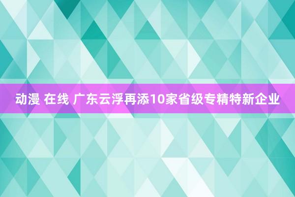 动漫 在线 广东云浮再添10家省级专精特新企业