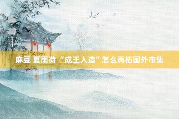 麻豆 夏雨荷 “成王人造”怎么再拓国外市集