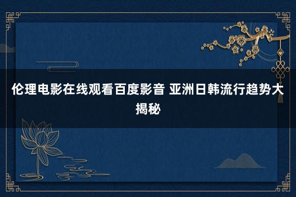 伦理电影在线观看百度影音 亚洲日韩流行趋势大揭秘