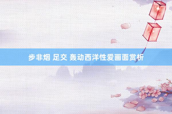 步非烟 足交 轰动西洋性爱画面赏析