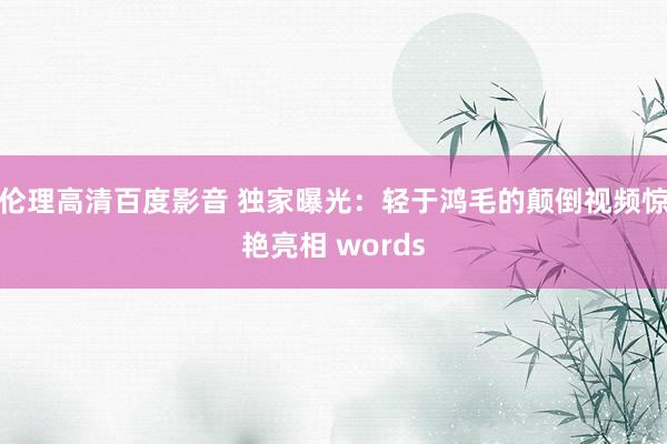 伦理高清百度影音 独家曝光：轻于鸿毛的颠倒视频惊艳亮相 words