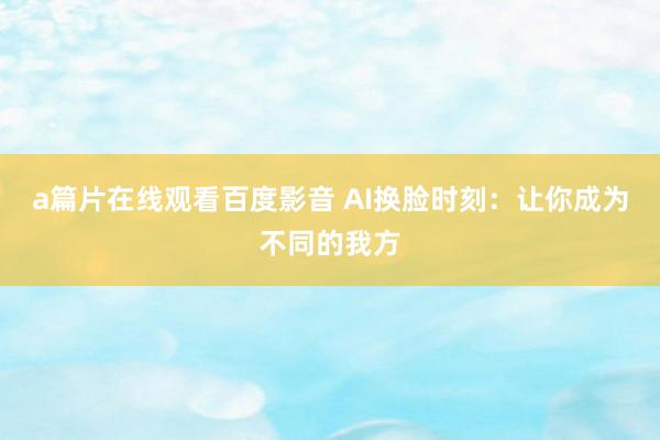 a篇片在线观看百度影音 AI换脸时刻：让你成为不同的我方