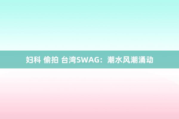 妇科 偷拍 台湾SWAG：潮水风潮涌动