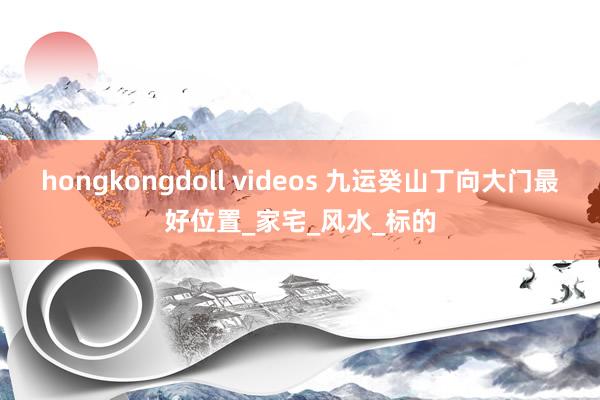 hongkongdoll videos 九运癸山丁向大门最好位置_家宅_风水_标的