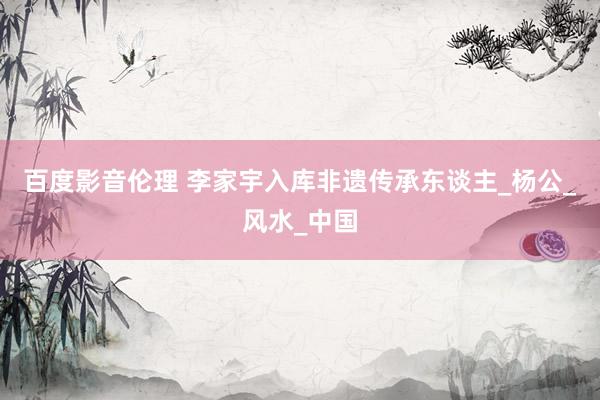 百度影音伦理 李家宇入库非遗传承东谈主_杨公_风水_中国