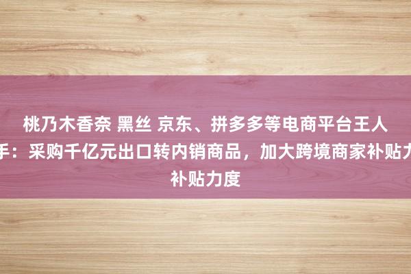 桃乃木香奈 黑丝 京东、拼多多等电商平台王人入手：采购千亿元出口转内销商品，加大跨境商家补贴力度