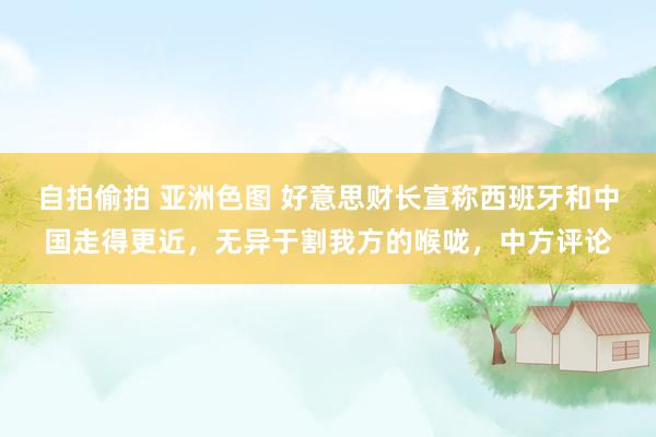 自拍偷拍 亚洲色图 好意思财长宣称西班牙和中国走得更近，无异于割我方的喉咙，中方评论