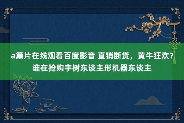 a篇片在线观看百度影音 直销断货，黄牛狂欢？谁在抢购宇树东谈主形机器东谈主