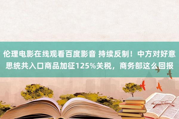 伦理电影在线观看百度影音 持续反制！中方对好意思统共入口商品加征125%关税，商务部这么回报