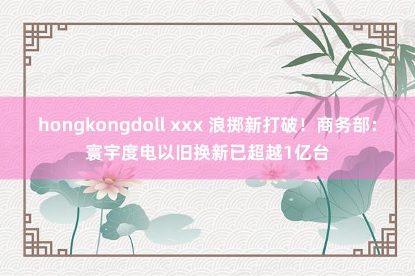 hongkongdoll xxx 浪掷新打破！商务部：寰宇度电以旧换新已超越1亿台
