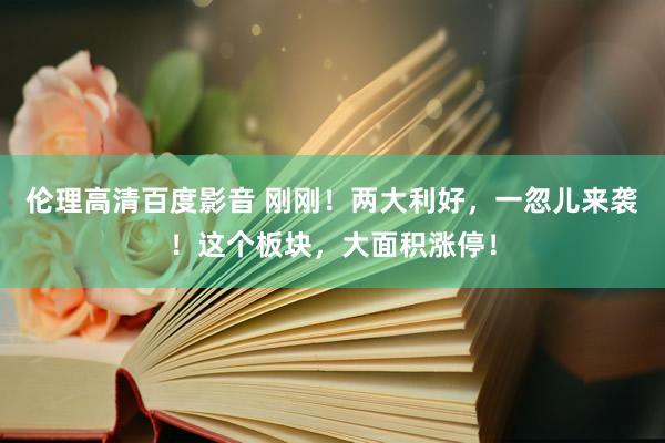 伦理高清百度影音 刚刚！两大利好，一忽儿来袭！这个板块，大面积涨停！