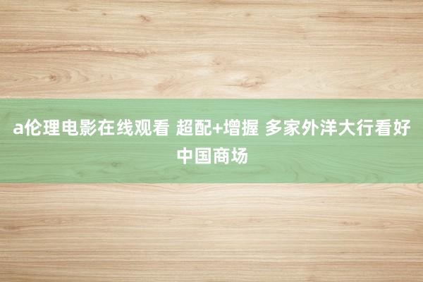 a伦理电影在线观看 超配+增握 多家外洋大行看好中国商场