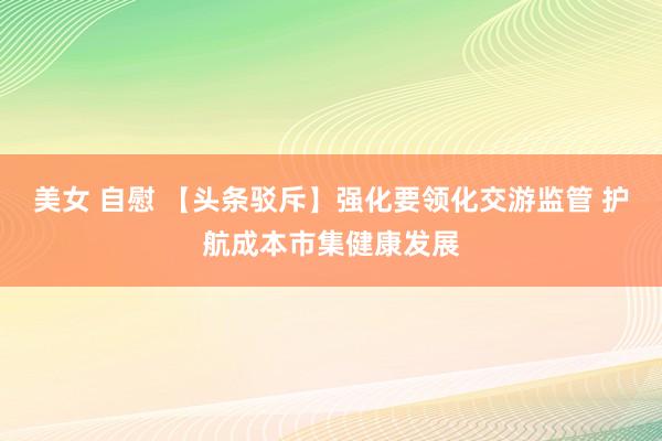 美女 自慰 【头条驳斥】强化要领化交游监管 护航成本市集健康发展