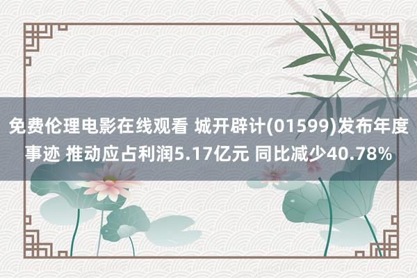 免费伦理电影在线观看 城开辟计(01599)发布年度事迹 推动应占利润5.17亿元 同比减少40.78%